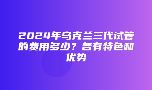 2024年乌克兰三代试管的费用多少？各有特色和优势