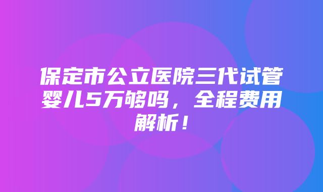 保定市公立医院三代试管婴儿5万够吗，全程费用解析！