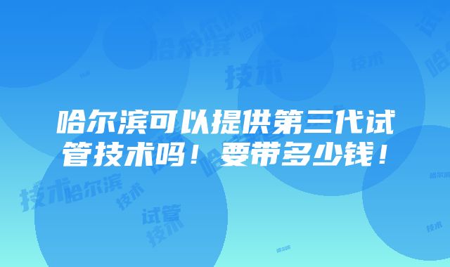 哈尔滨可以提供第三代试管技术吗！要带多少钱！