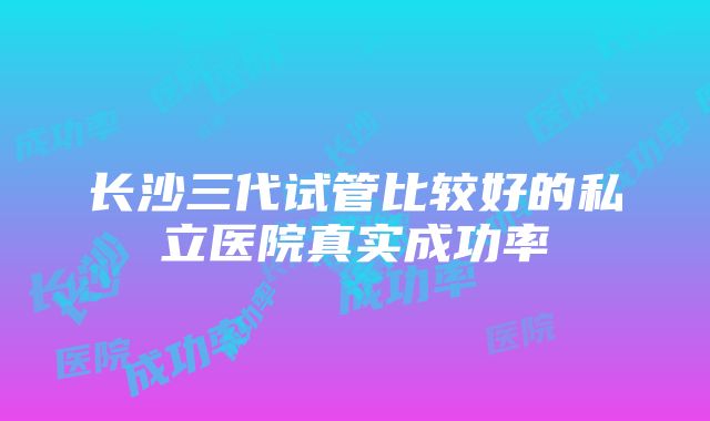 长沙三代试管比较好的私立医院真实成功率