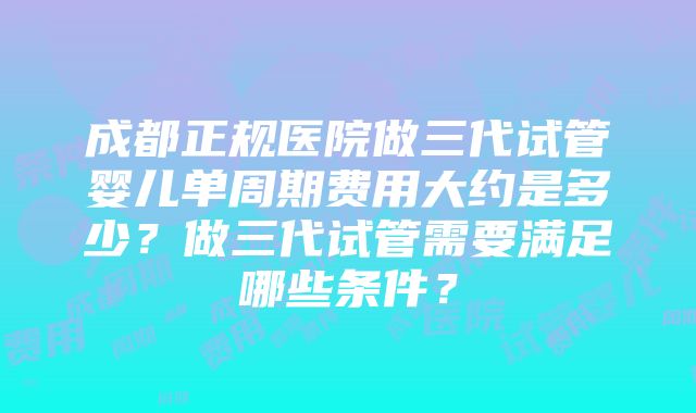 成都正规医院做三代试管婴儿单周期费用大约是多少？做三代试管需要满足哪些条件？