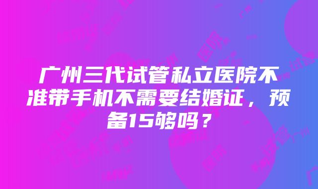 广州三代试管私立医院不准带手机不需要结婚证，预备15够吗？