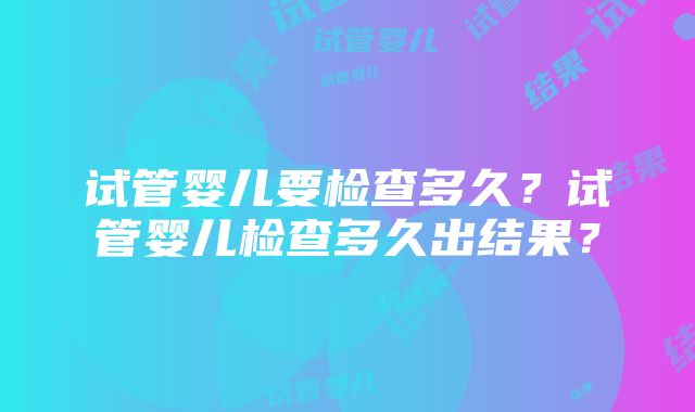 试管婴儿要检查多久？试管婴儿检查多久出结果？