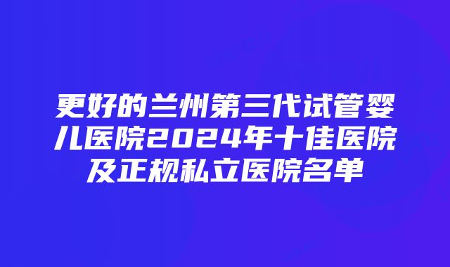 更好的兰州第三代试管婴儿医院2024年十佳医院及正规私立医院名单