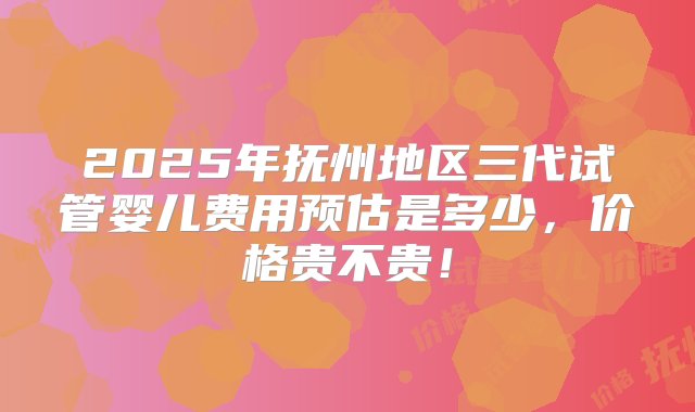 2025年抚州地区三代试管婴儿费用预估是多少，价格贵不贵！