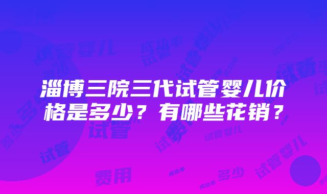 淄博三院三代试管婴儿价格是多少？有哪些花销？