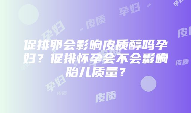 促排卵会影响皮质醇吗孕妇？促排怀孕会不会影响胎儿质量？