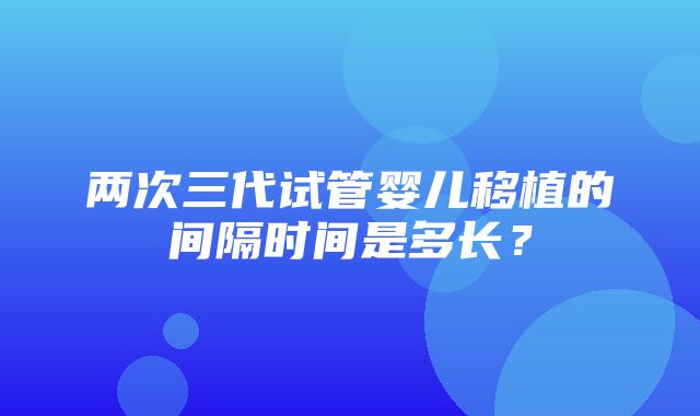 两次三代试管婴儿移植的间隔时间是多长？