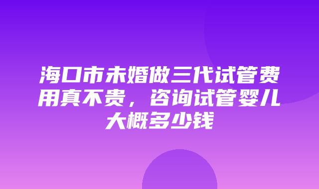 海口市未婚做三代试管费用真不贵，咨询试管婴儿大概多少钱