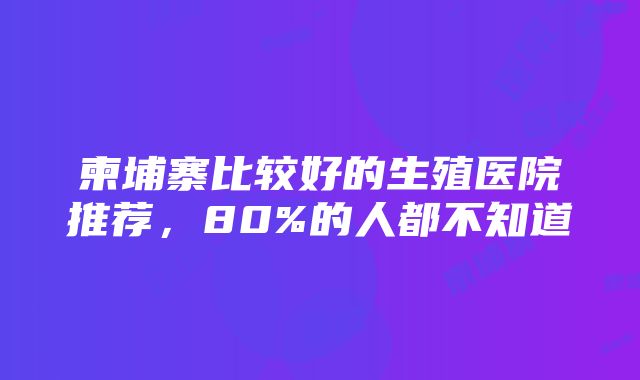 柬埔寨比较好的生殖医院推荐，80%的人都不知道