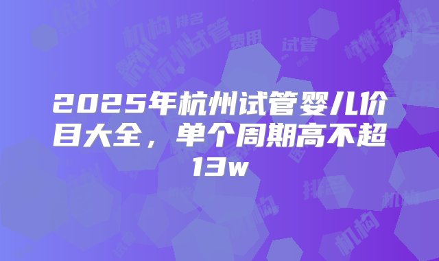 2025年杭州试管婴儿价目大全，单个周期高不超13w