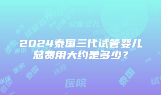 2024泰国三代试管婴儿总费用大约是多少？