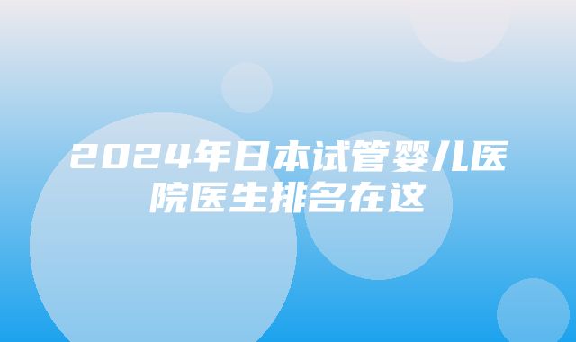 2024年日本试管婴儿医院医生排名在这