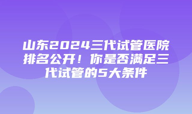 山东2024三代试管医院排名公开！你是否满足三代试管的5大条件