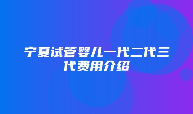 宁夏试管婴儿一代二代三代费用介绍