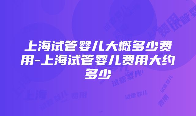 上海试管婴儿大概多少费用-上海试管婴儿费用大约多少