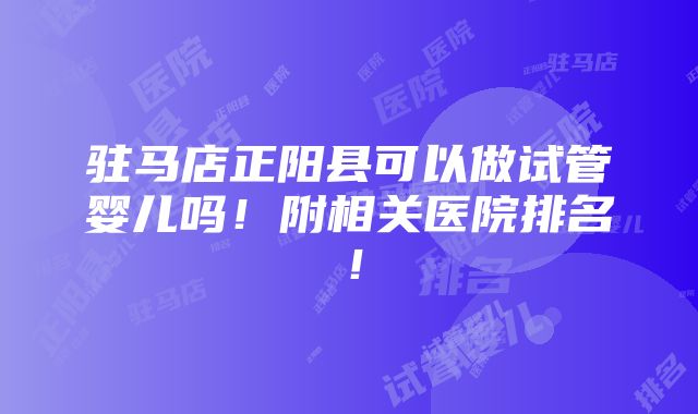 驻马店正阳县可以做试管婴儿吗！附相关医院排名！