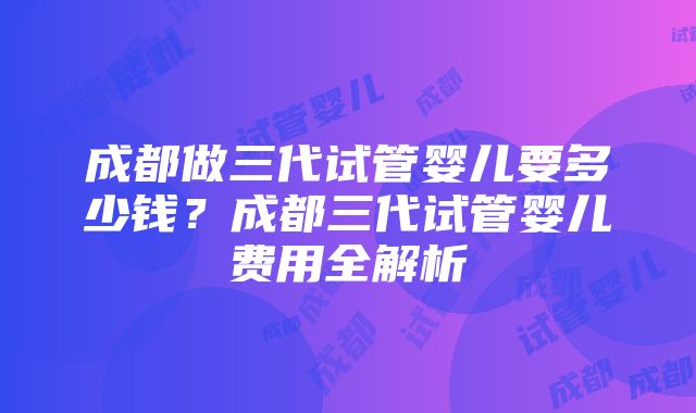 成都做三代试管婴儿要多少钱？成都三代试管婴儿费用全解析