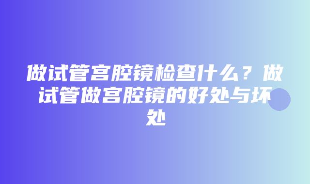 做试管宫腔镜检查什么？做试管做宫腔镜的好处与坏处