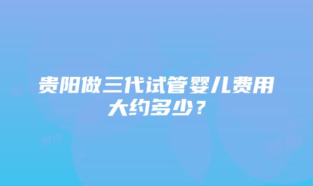 贵阳做三代试管婴儿费用大约多少？