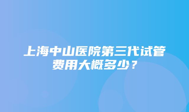 上海中山医院第三代试管费用大概多少？