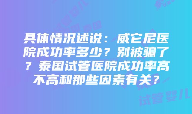 具体情况述说：威它尼医院成功率多少？别被骗了？泰国试管医院成功率高不高和那些因素有关？