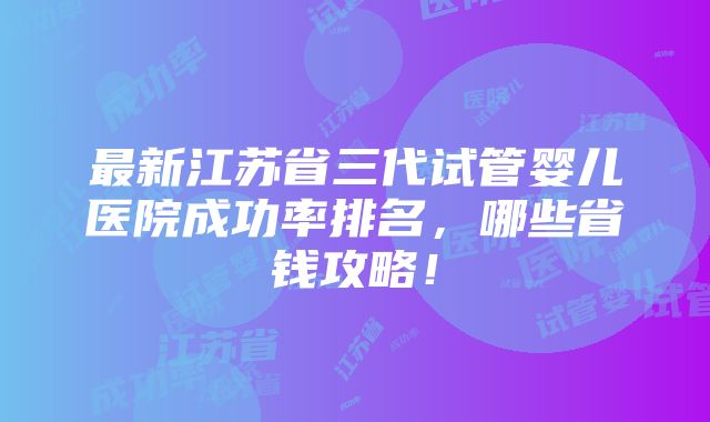 最新江苏省三代试管婴儿医院成功率排名，哪些省钱攻略！