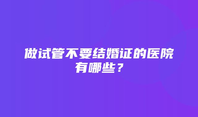 做试管不要结婚证的医院有哪些？