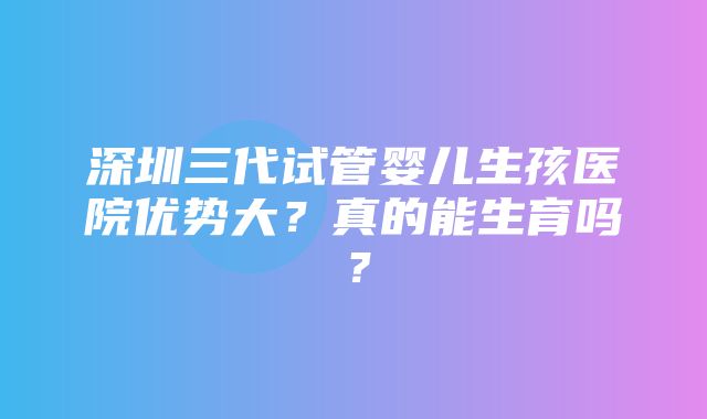 深圳三代试管婴儿生孩医院优势大？真的能生育吗？