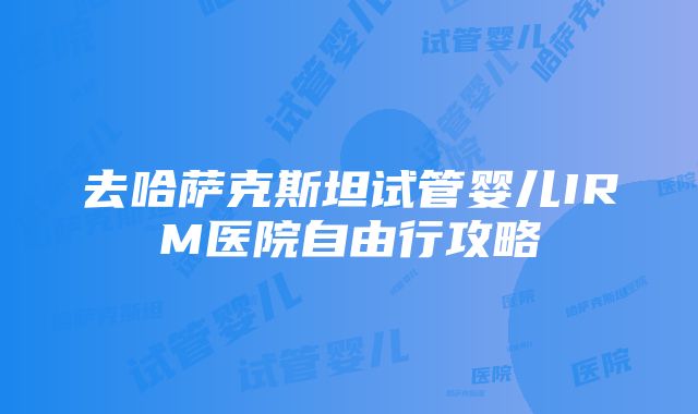 去哈萨克斯坦试管婴儿IRM医院自由行攻略