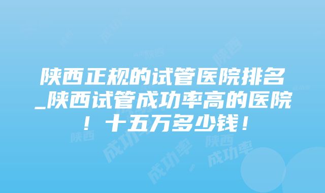 陕西正规的试管医院排名_陕西试管成功率高的医院！十五万多少钱！