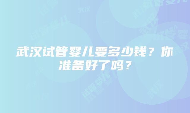 武汉试管婴儿要多少钱？你准备好了吗？