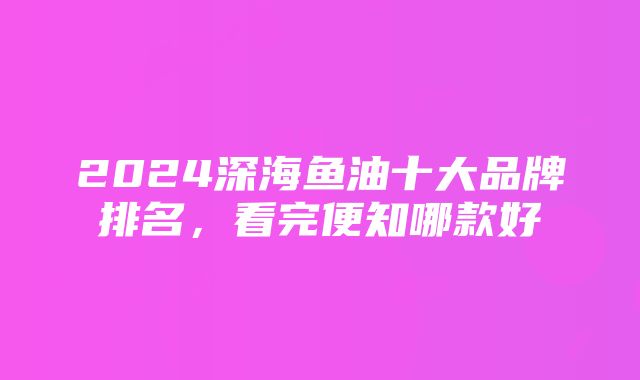 2024深海鱼油十大品牌排名，看完便知哪款好