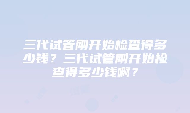 三代试管刚开始检查得多少钱？三代试管刚开始检查得多少钱啊？