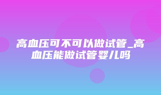 高血压可不可以做试管_高血压能做试管婴儿吗