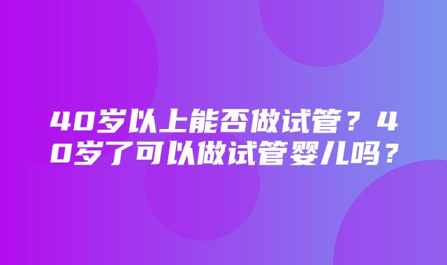 40岁以上能否做试管？40岁了可以做试管婴儿吗？