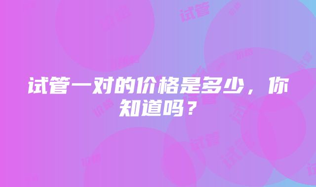 试管一对的价格是多少，你知道吗？