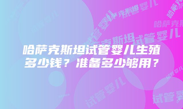 哈萨克斯坦试管婴儿生殖多少钱？准备多少够用？