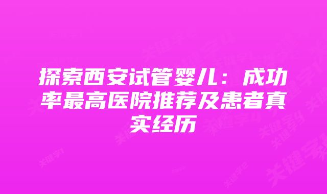 探索西安试管婴儿：成功率最高医院推荐及患者真实经历