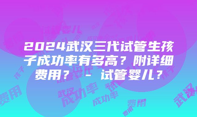 2024武汉三代试管生孩子成功率有多高？附详细费用？ - 试管婴儿？