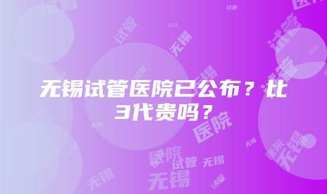 无锡试管医院已公布？比3代贵吗？