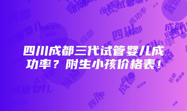 四川成都三代试管婴儿成功率？附生小孩价格表！