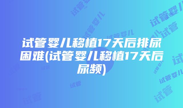 试管婴儿移植17天后排尿困难(试管婴儿移植17天后尿频)