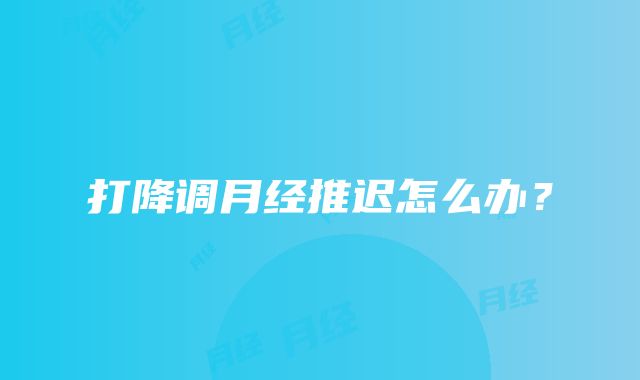 打降调月经推迟怎么办？