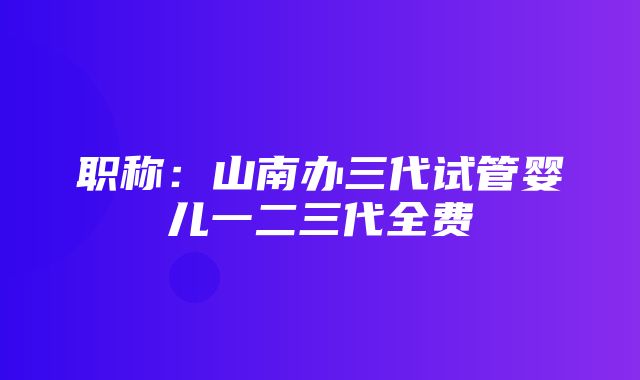 职称：山南办三代试管婴儿一二三代全费