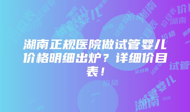 湖南正规医院做试管婴儿价格明细出炉？详细价目表！