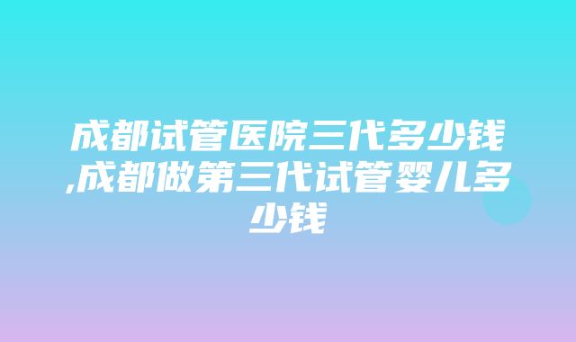 成都试管医院三代多少钱,成都做第三代试管婴儿多少钱