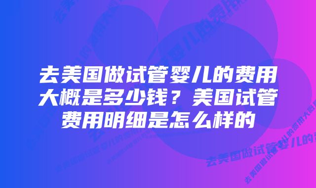 去美国做试管婴儿的费用大概是多少钱？美国试管费用明细是怎么样的