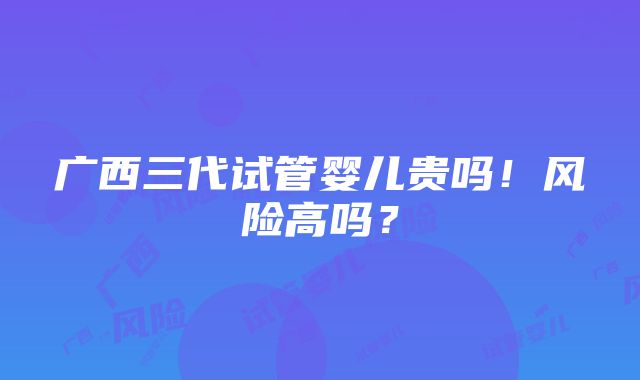 广西三代试管婴儿贵吗！风险高吗？