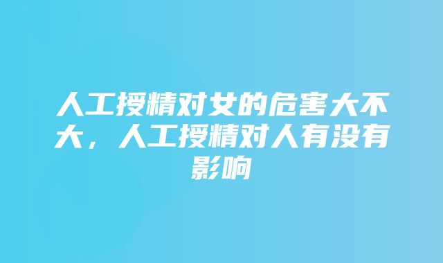 人工授精对女的危害大不大，人工授精对人有没有影响